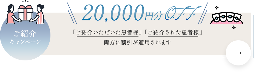 【ご紹介キャンペーン 20,000円分OFF】「ご紹介いただいた患者様」「ご紹介された患者様」両方に割引が適用されます。